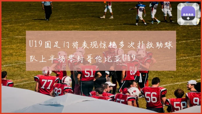 U19国足门将表现惊艳多次扑救助球队上半场零封哥伦比亚U19