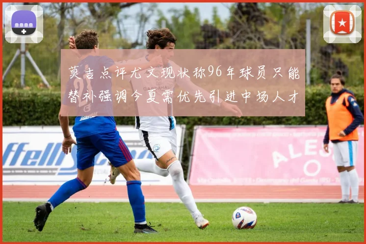 莫吉点评尤文现状称96年球员只能替补强调今夏需优先引进中场人才
