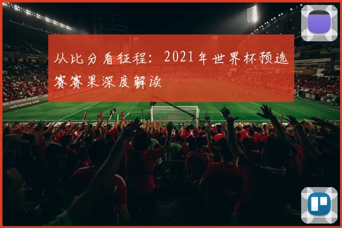 从比分看征程：2021年世界杯预选赛赛果深度解读