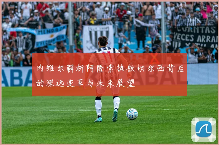 内维尔解析阿隆索执教切尔西背后的深远变革与未来展望