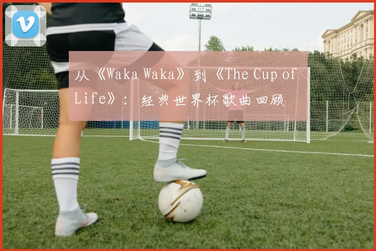 从《Waka Waka》到《The Cup of Life》：经典世界杯歌曲回顾